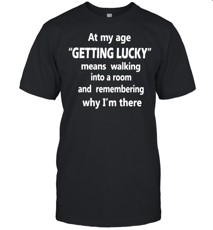 At My Age Getting Lucky Means Walking Into A Room And Remembering Why I’m There shirt