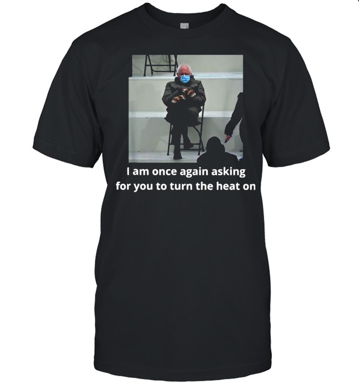 Bernie Sanders I Am Once Again Asking For You To Turn The Heat On shirt