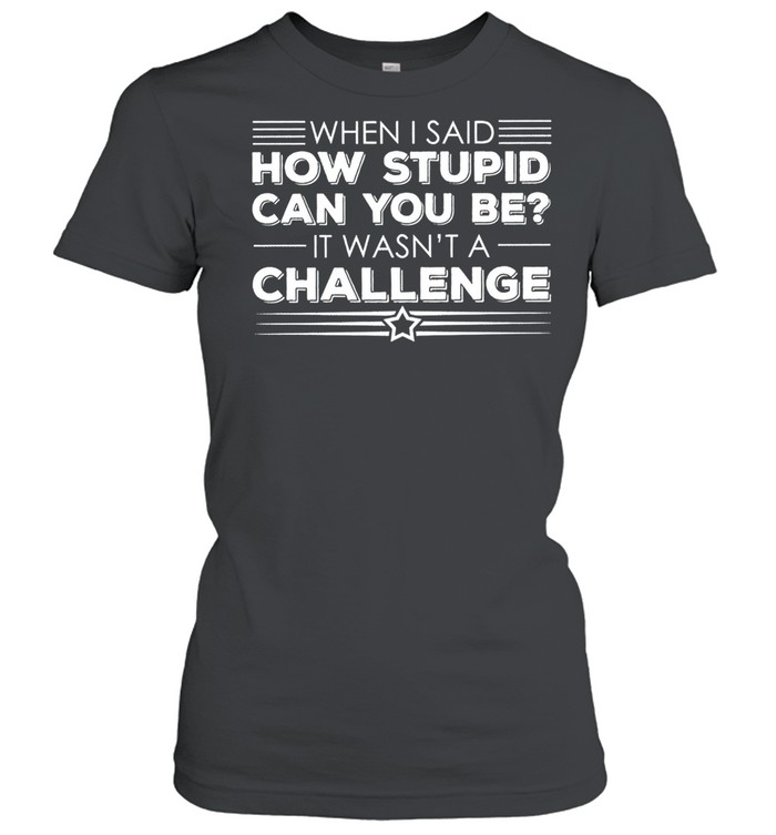 When I said how stupid can you be it wasnt a challenge shirt Classic Women's T-shirt