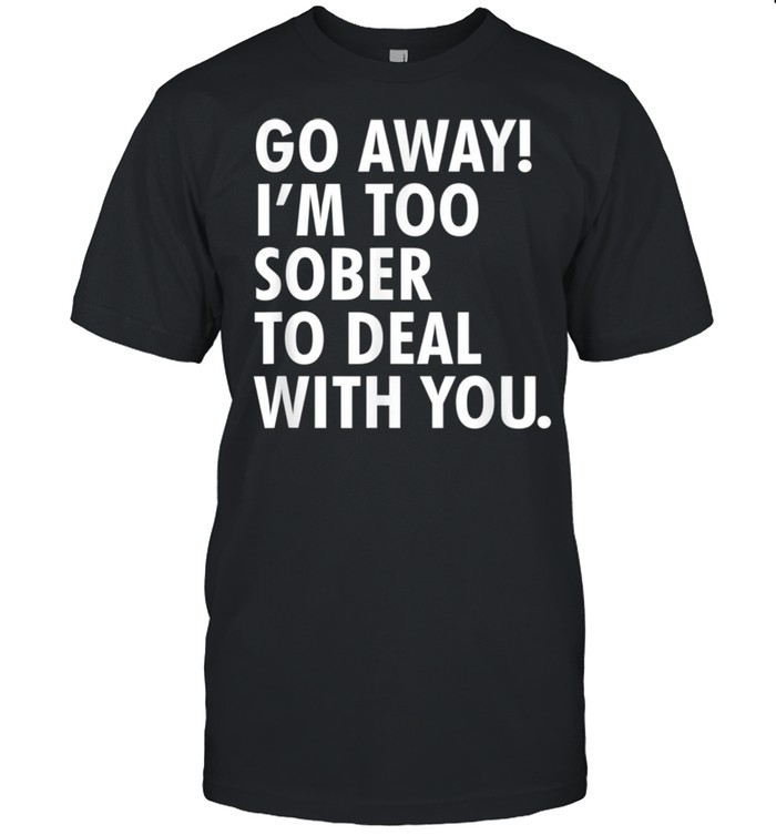 Go away i'm too sober to deal with you shirt