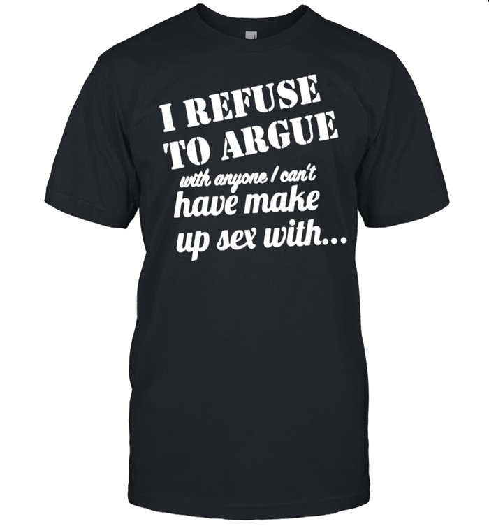 I refuse to argue with anyone I cant have make up sex with shirt