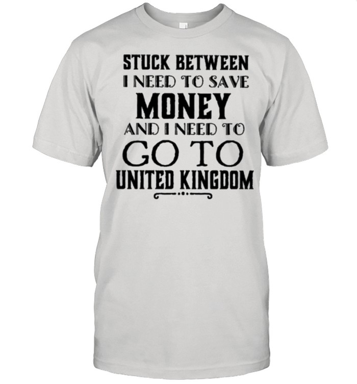 Stuck between I need to save money and I need to go to United Kingdom shirt