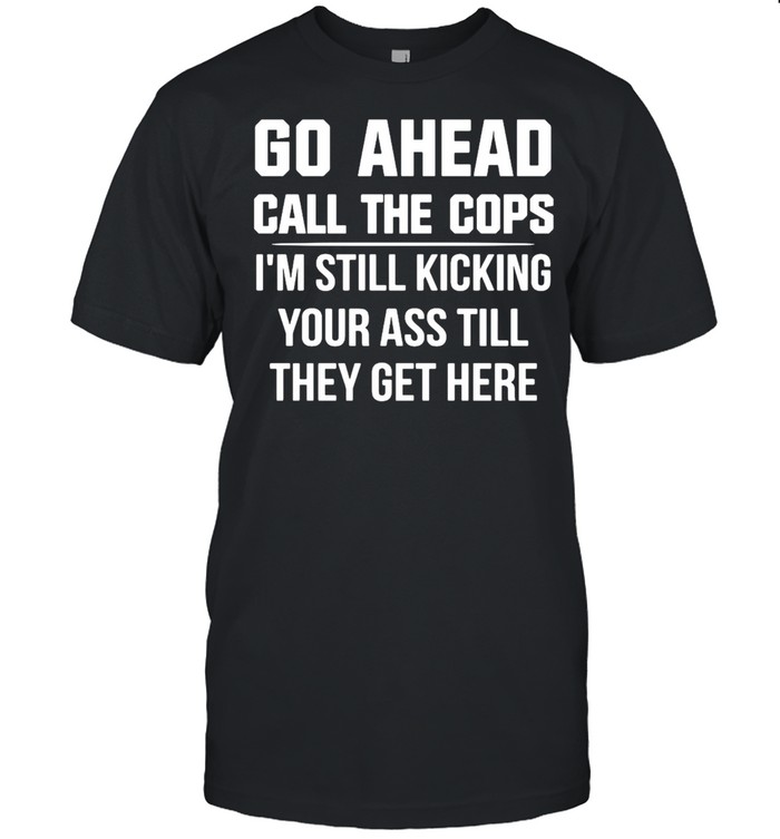 Go Ahead Call The Cops I’m Still Kicking Your Ass Till They Get Here T-shirt