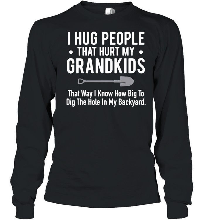 I Hug People That Hurt My Grandkids That Way I Know How Big To Dig The Hole In My Backyard T-shirt Long Sleeved T-shirt