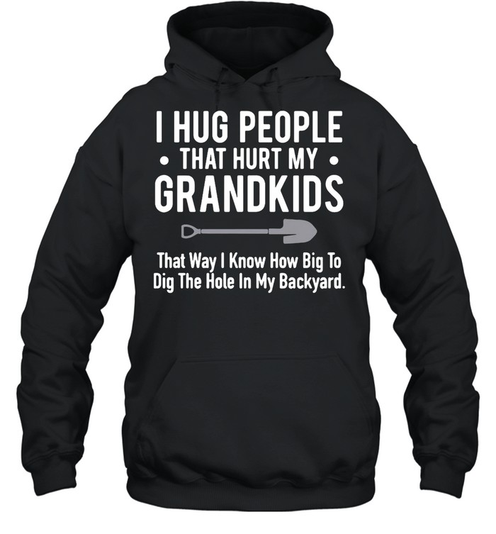 I Hug People That Hurt My Grandkids That Way I Know How Big To Dig The Hole In My Backyard T-shirt Unisex Hoodie