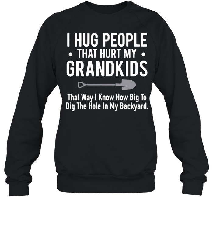I Hug People That Hurt My Grandkids That Way I Know How Big To Dig The Hole In My Backyard T-shirt Unisex Sweatshirt