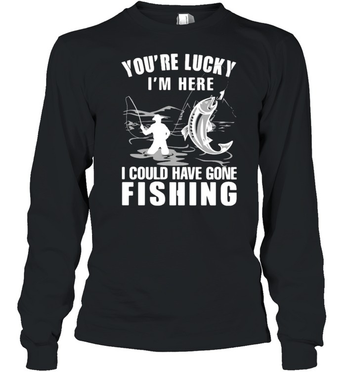 You're Lucky I' Here I Could Have Gone Fishing Shirt - Kingteeshop