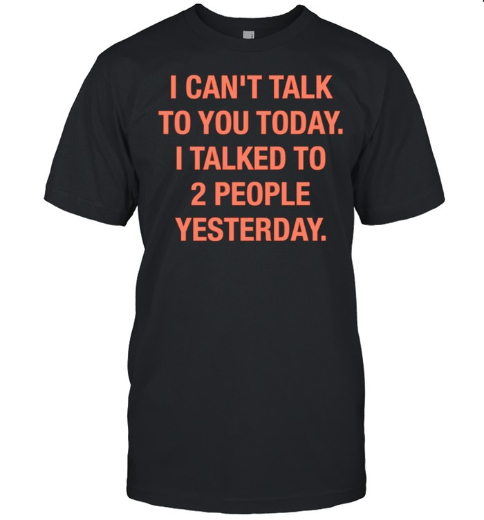 I can’t talk to you today i talked to 2 people yesterday shirt