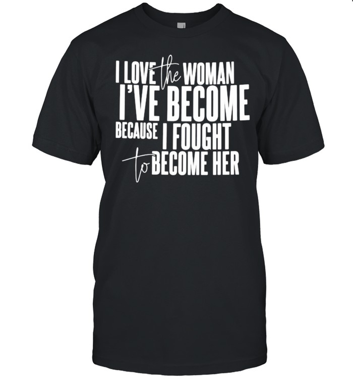 I love the woman ive become because i fought to become her shirt