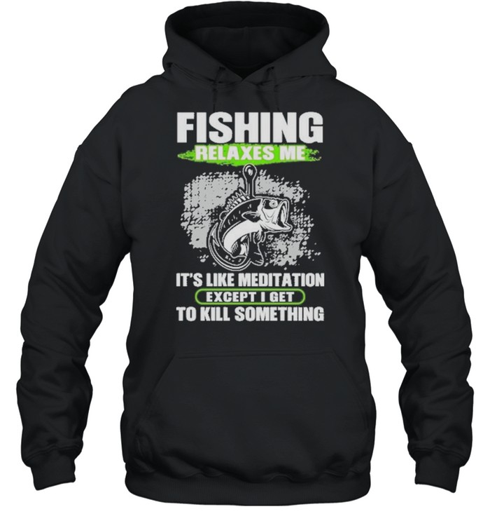 Fishing relaxes me its like meditation excep I get to kill something shirt Unisex Hoodie