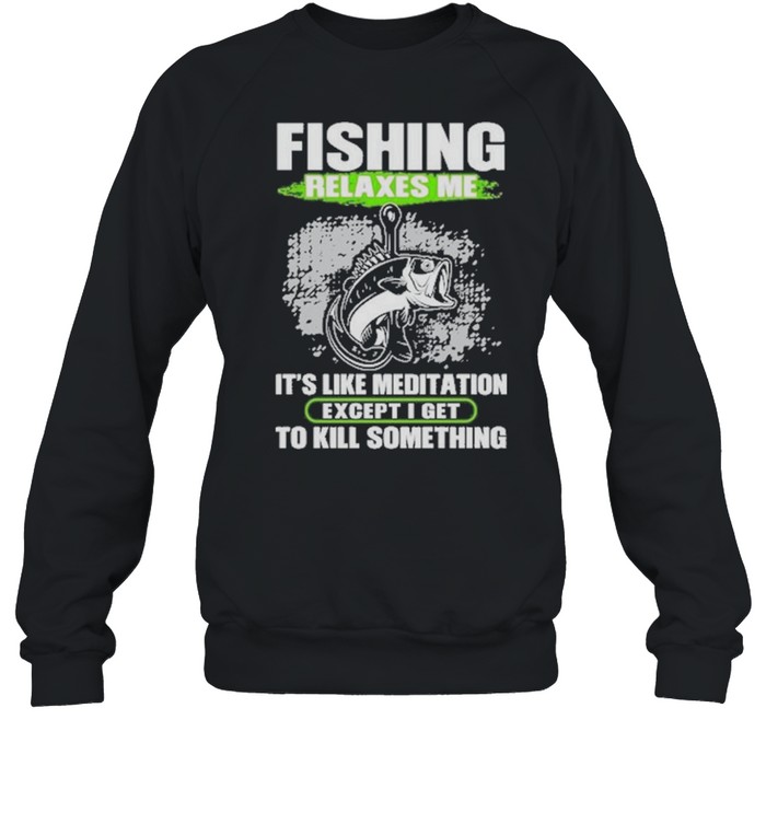 Fishing relaxes me its like meditation excep I get to kill something shirt Unisex Sweatshirt