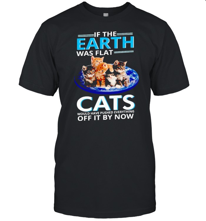 If the earth was flat cats would have pushed everything off it by now shirt