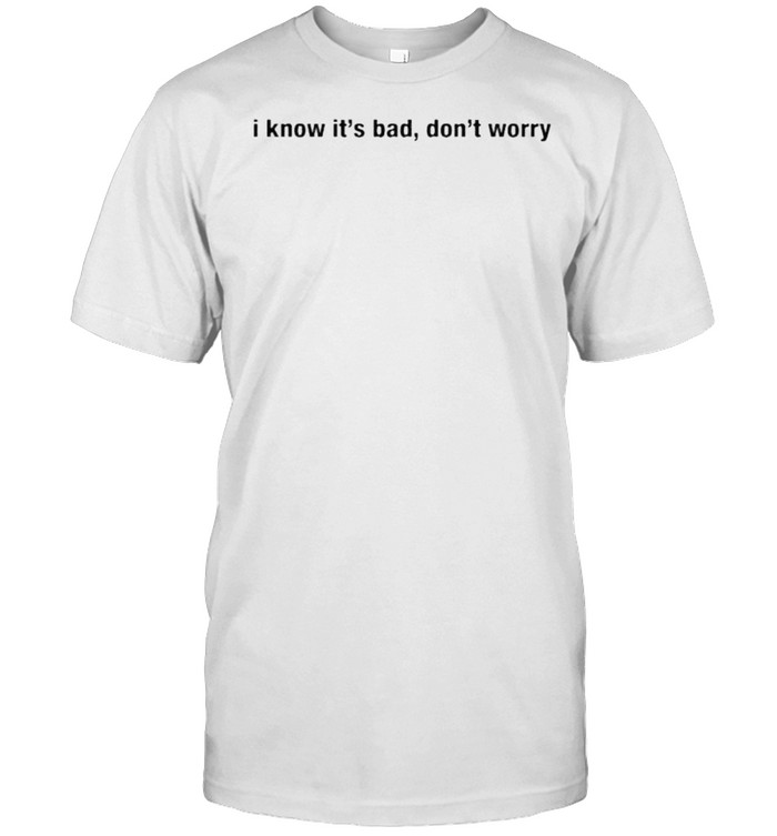 I know it’s bad don’t worry shirt