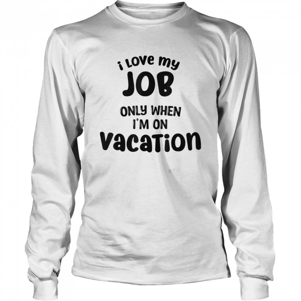 I Love My Job Only When Im On Vacation Happy Life Happy Job shirt Long Sleeved T-shirt