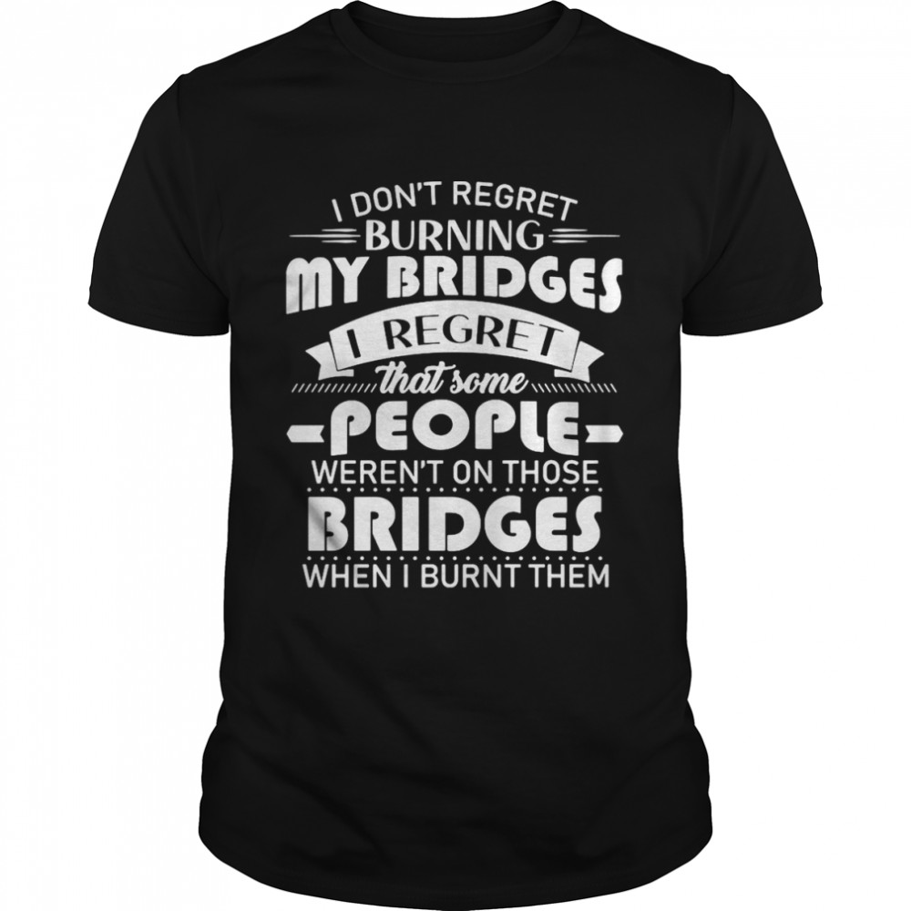 I Don’t Regret Burning My Bridges I Regret That Some People Weren’t On Those Bridges When I Burnt Them T-shirt