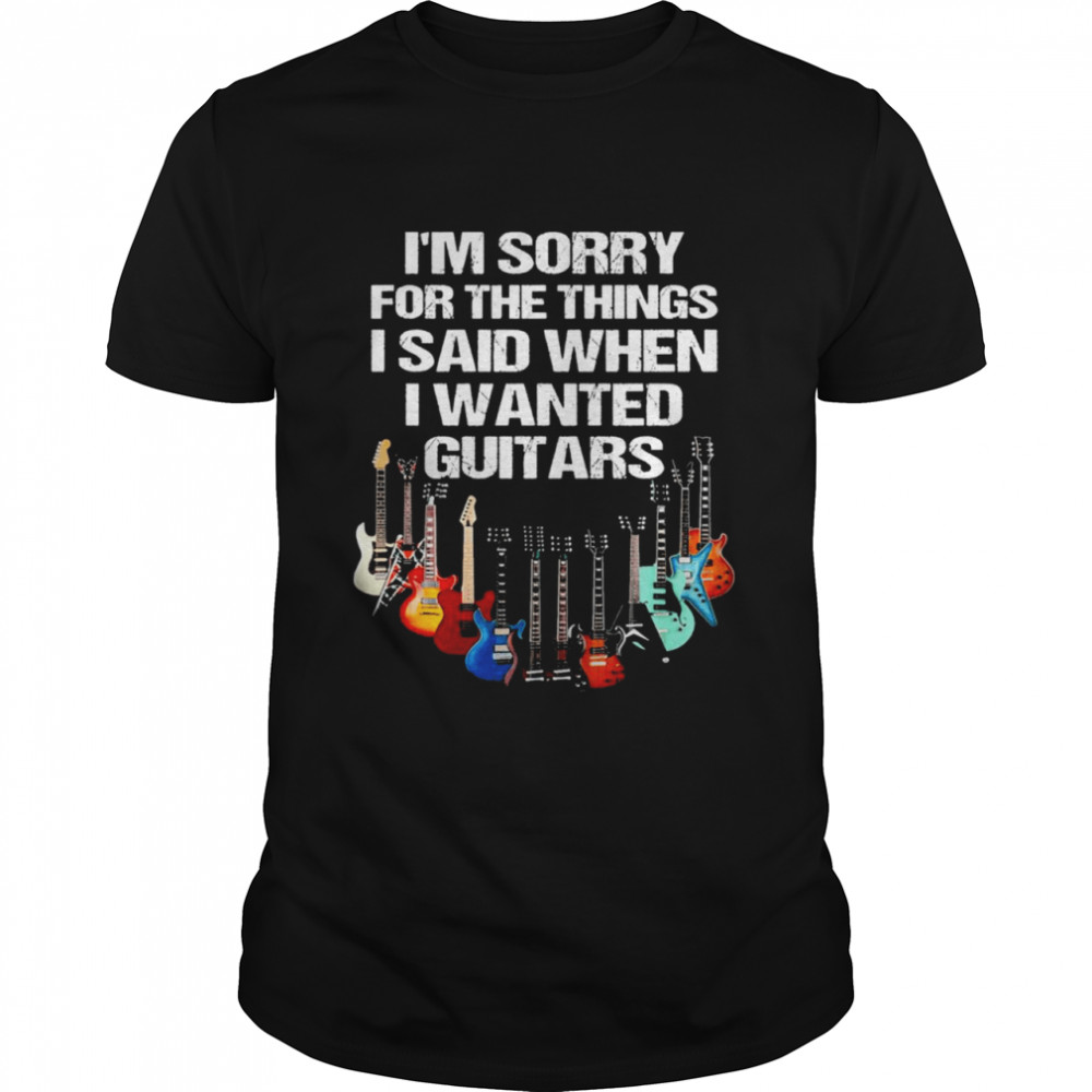 Im sorry for the things I said when I wanted guitars shirt