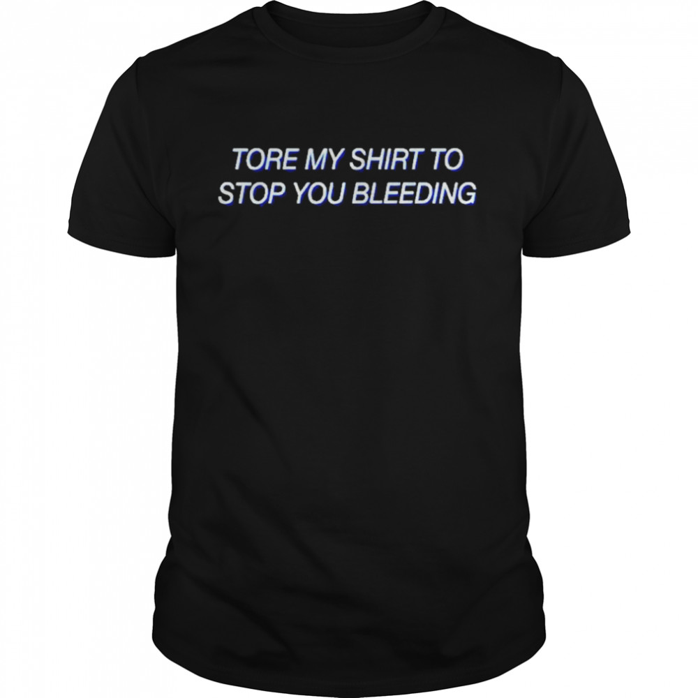 To stop you bleeding tore my shirt