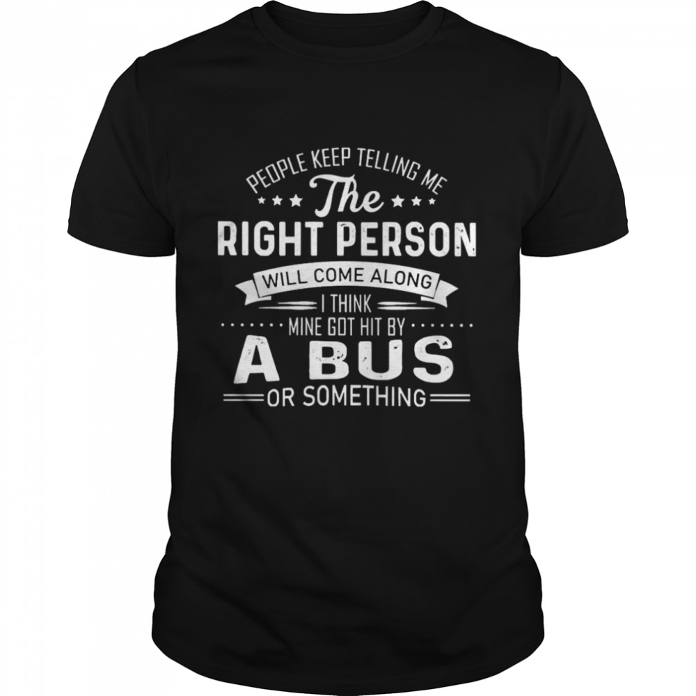 People Keep Telling Me The Right Person Will Come Along I Think Mine Got Hit By A Bus Or Something Shirt