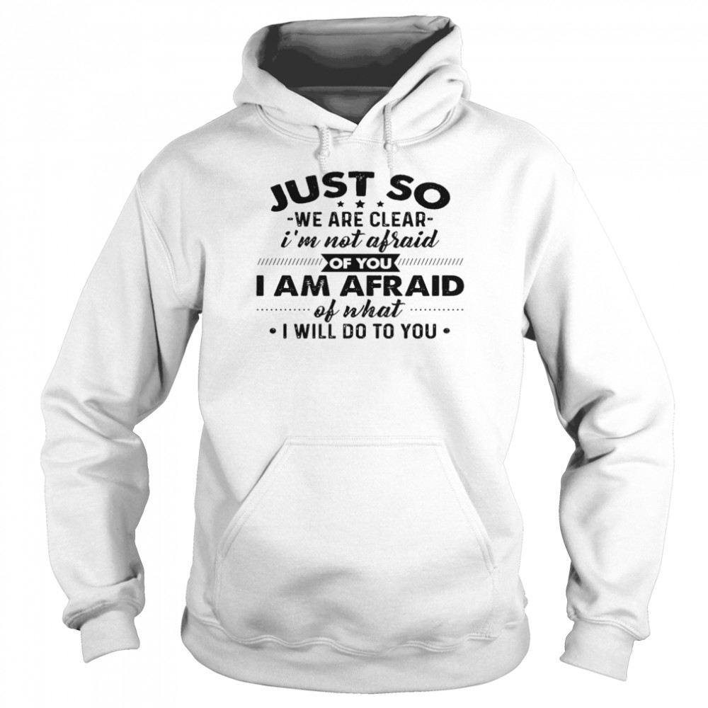 Just go we are clear i’m not afraid of you i am afraid of what i will do to you shirt Unisex Hoodie