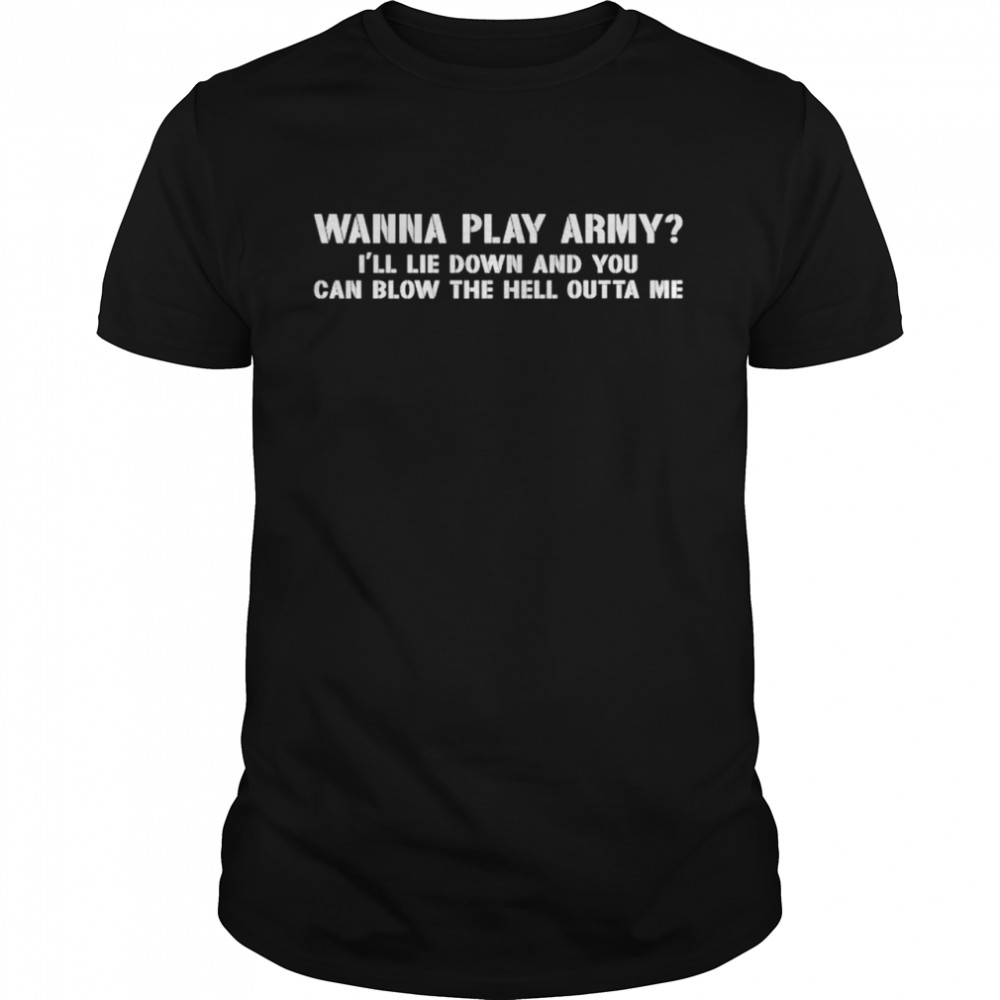 Wanna play army I’ll lie down and you can blow the hell outta me shirt