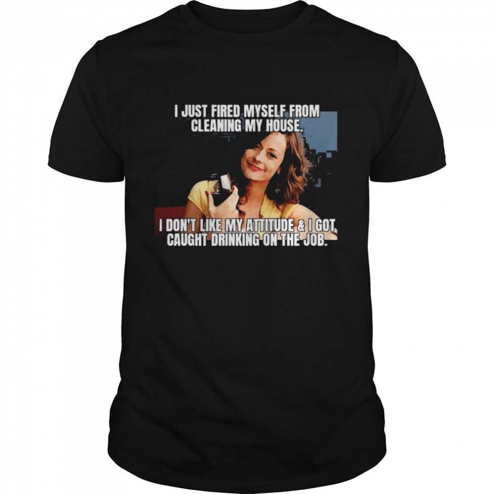 I Just Fired Myself From Cleaning My House I Don’t Like My Attitude & I Got Caught Drinking On The Job Shirt