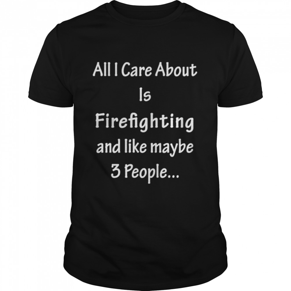 All I Care Abvout Is Firefighting And Like Maybe 3 People Shirt
