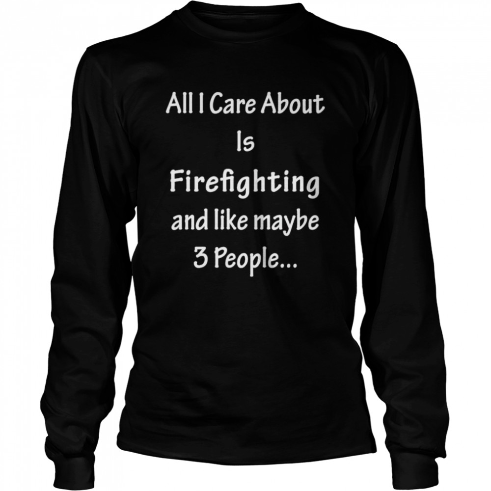 All I Care Abvout Is Firefighting And Like Maybe 3 People shirt Long Sleeved T-shirt