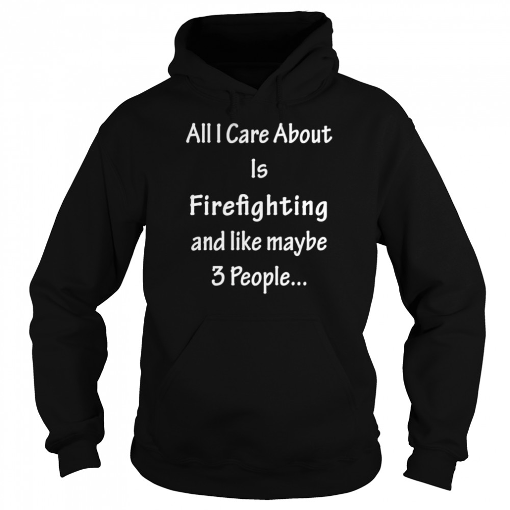 All I Care Abvout Is Firefighting And Like Maybe 3 People shirt Unisex Hoodie