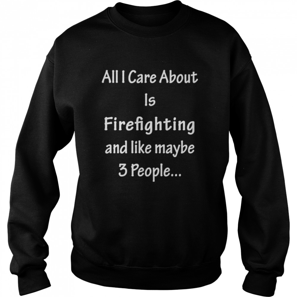 All I Care Abvout Is Firefighting And Like Maybe 3 People shirt Unisex Sweatshirt