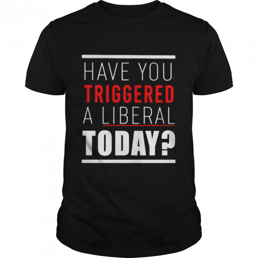 Have You Triggered A Liberal Today Shirt