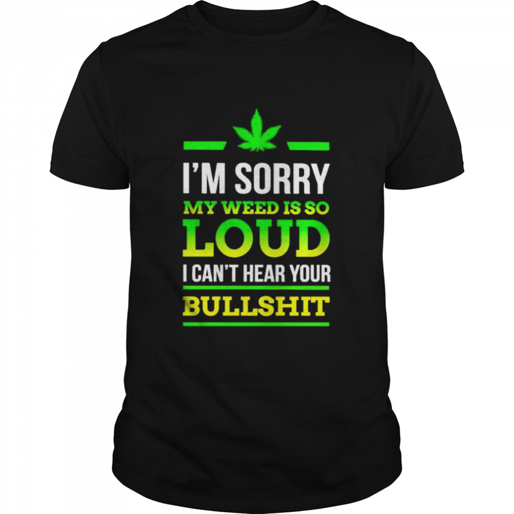 I’m sorry my weed is so loud I can’t hear your bullshit shirt