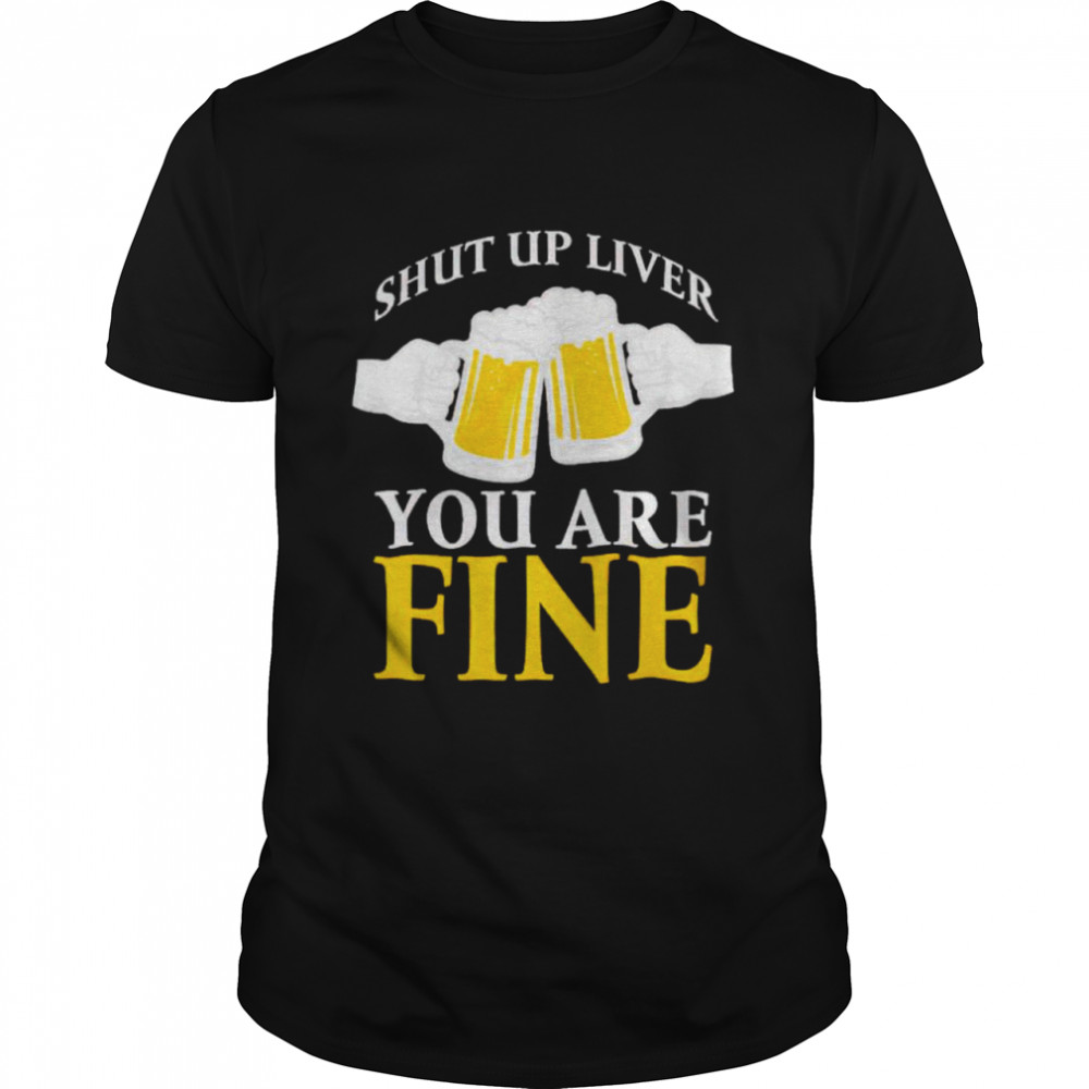 Beer shut up liver you are fine shirt
