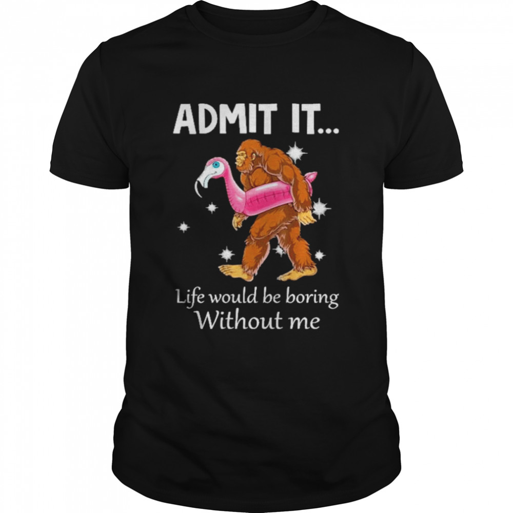 Bigfoot with flamingo admit it life would be boring without me shirt