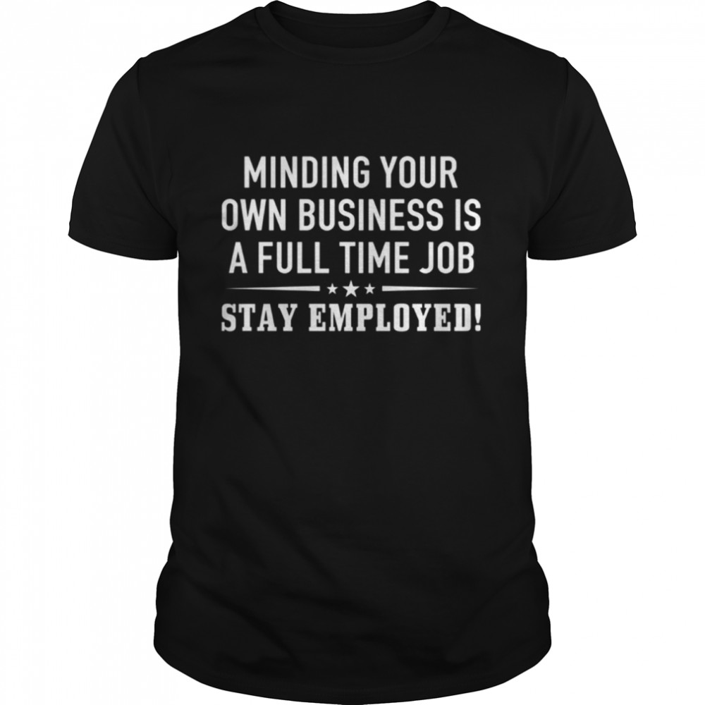 Minding your own business is a full time job stay employed shirt