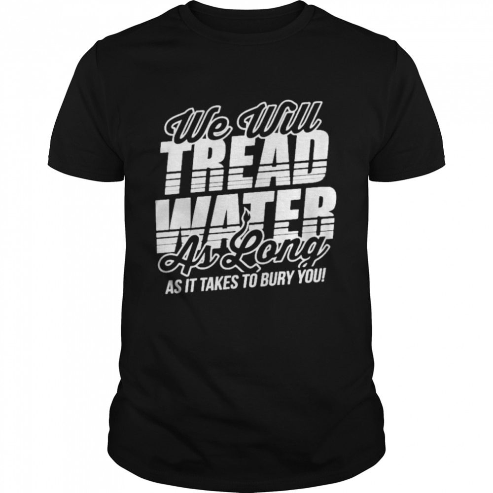 We Will Tread Water As Long As It Takes To Bury You Shirt