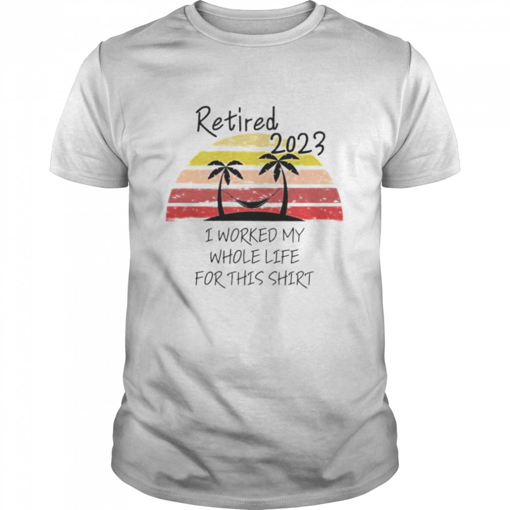 retired 2023 I worked my whole life for this shirt shirt