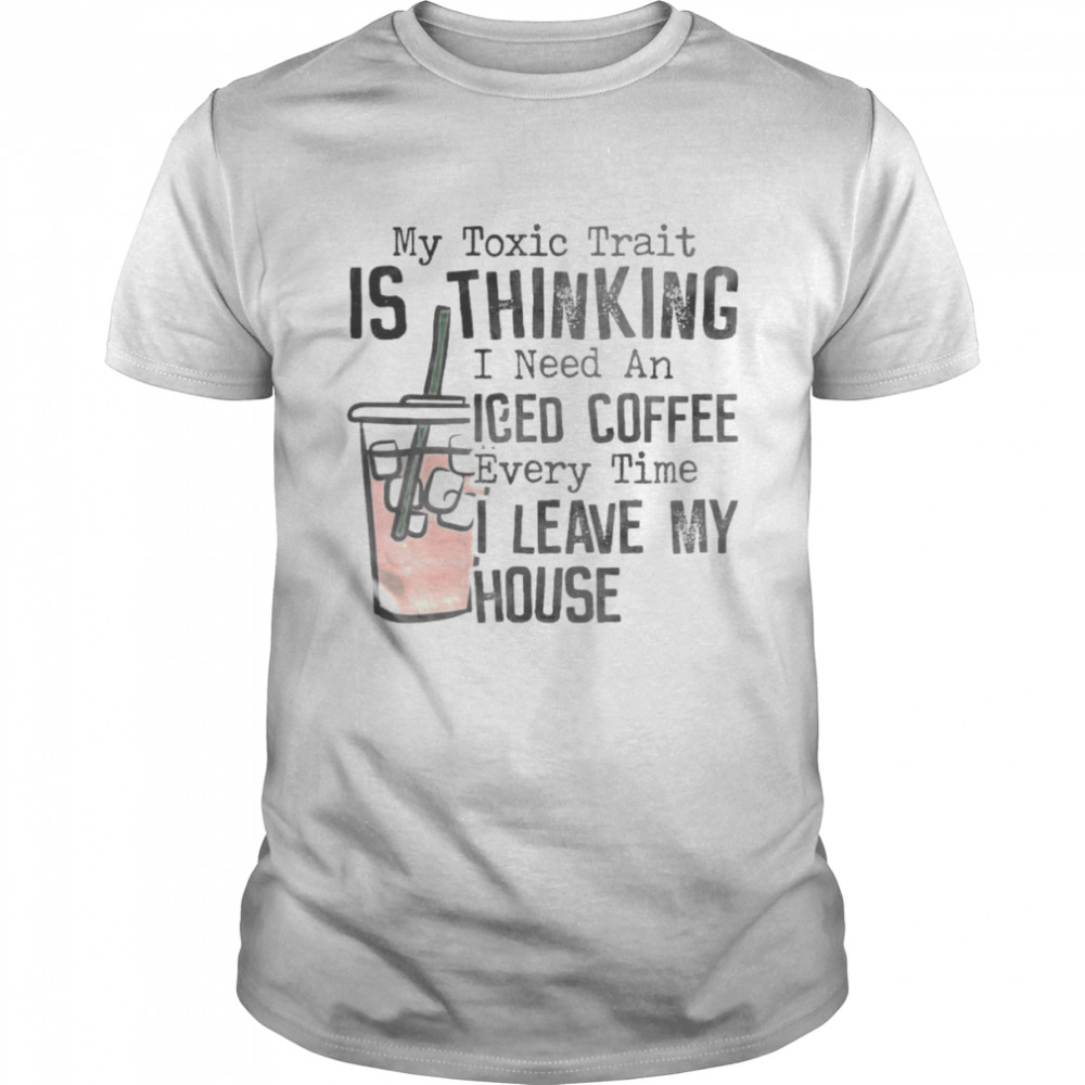 The Toxic trait is thinking I need an Iced Coffee every time I leave my House shirt
